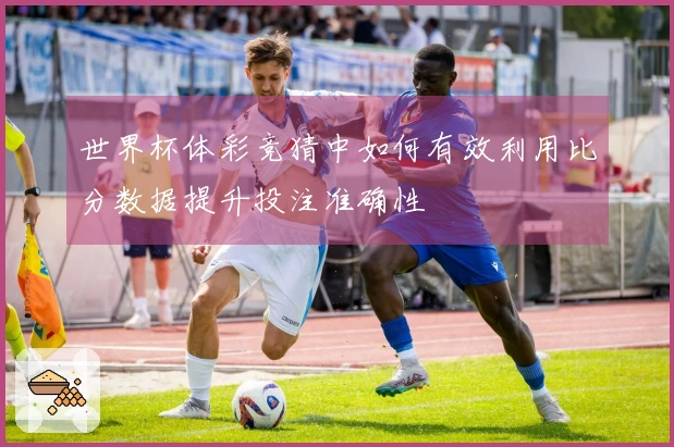世界杯体彩竞猜中如何有效利用比分数据提升投注准确性
